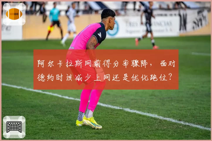 阿尔卡拉斯网前得分率骤降,面对德约时该减少上网还是优化跑位?