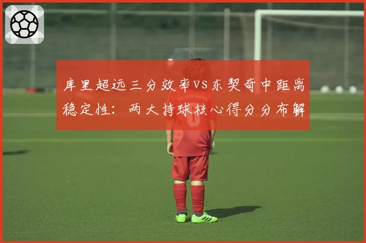 库里超远三分效率vs东契奇中距离稳定性:两大持球核心得分分布解析