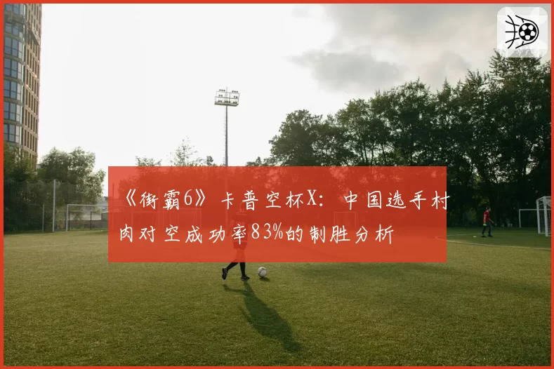 《街霸6》卡普空杯X：中国选手村肉对空成功率83%的制胜分析