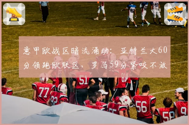意甲欧战区暗流涌动：亚特兰大60分领跑欧联区，罗马59分紧咬不放