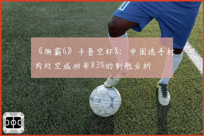 《街霸6》卡普空杯X：中国选手村肉对空成功率83%的制胜分析