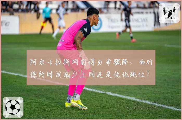 阿尔卡拉斯网前得分率骤降,面对德约时该减少上网还是优化跑位?