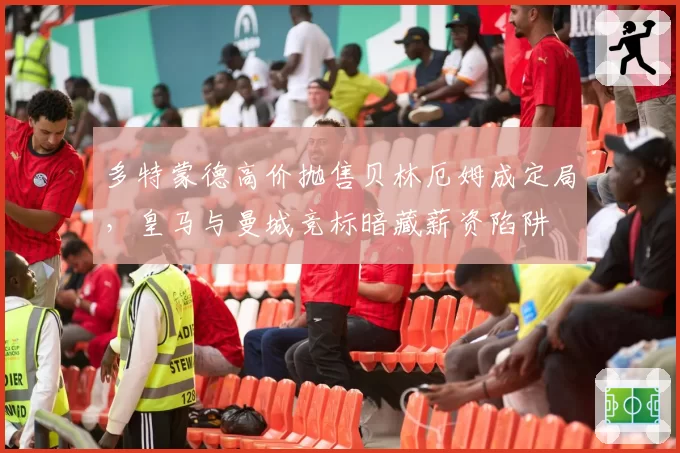 多特蒙德高价抛售贝林厄姆成定局,皇马与曼城竞标暗藏薪资陷阱