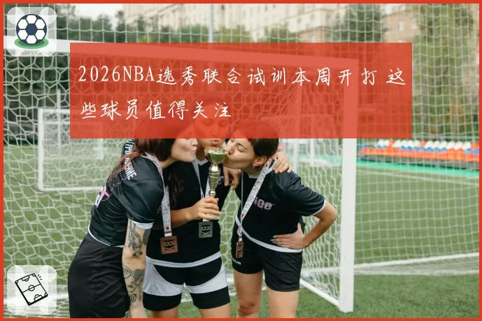 2026NBA选秀联合试训本周开打 这些球员值得关注