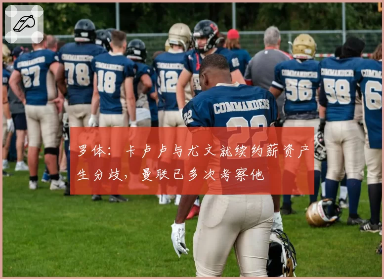 罗体:卡卢卢与尤文就续约薪资产生分歧,曼联已多次考察他