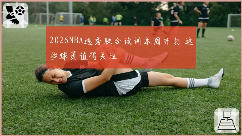 2026NBA选秀联合试训本周开打 这些球员值得关注