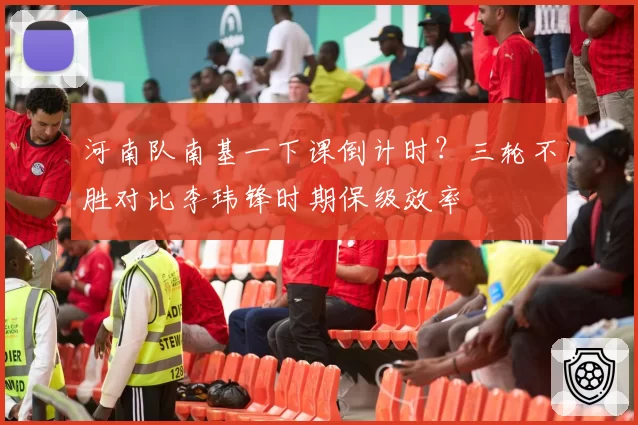 河南队南基一下课倒计时?三轮不胜对比李玮锋时期保级效率