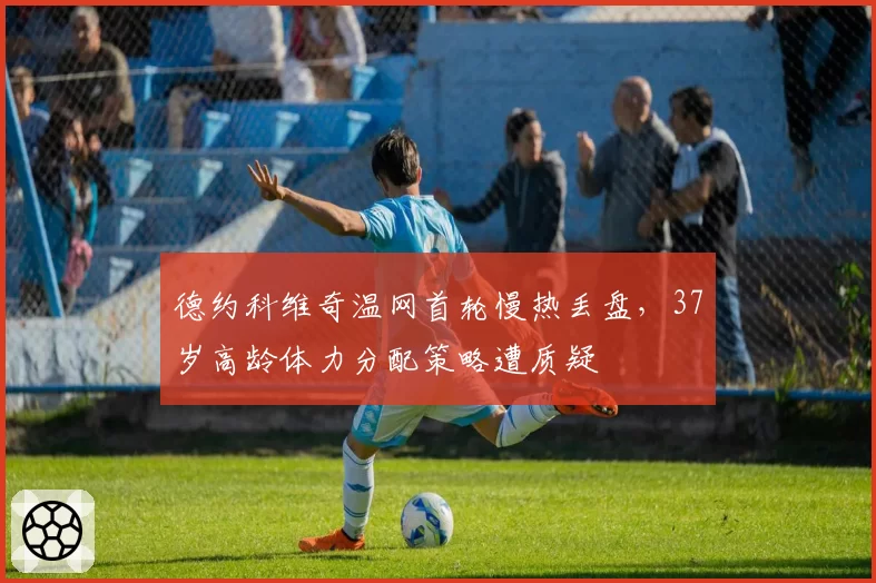 德约科维奇温网首轮慢热丢盘，37岁高龄体力分配策略遭质疑
