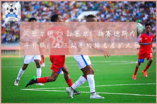 汉密尔顿 vs 拉塞尔:梅赛德斯内斗升级,近三站平均排名差扩大至1.7位