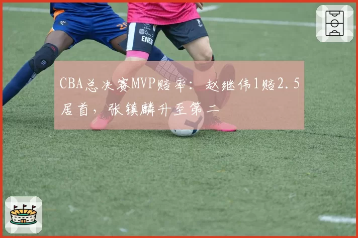 CBA总决赛MVP赔率：赵继伟1赔2.5居首，张镇麟升至第二