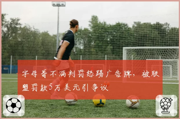 字母哥不满判罚怒踢广告牌，被联盟罚款5万美元引争议