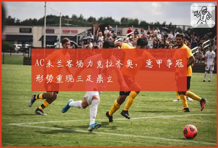 AC米兰客场力克拉齐奥,意甲争冠形势重现三足鼎立