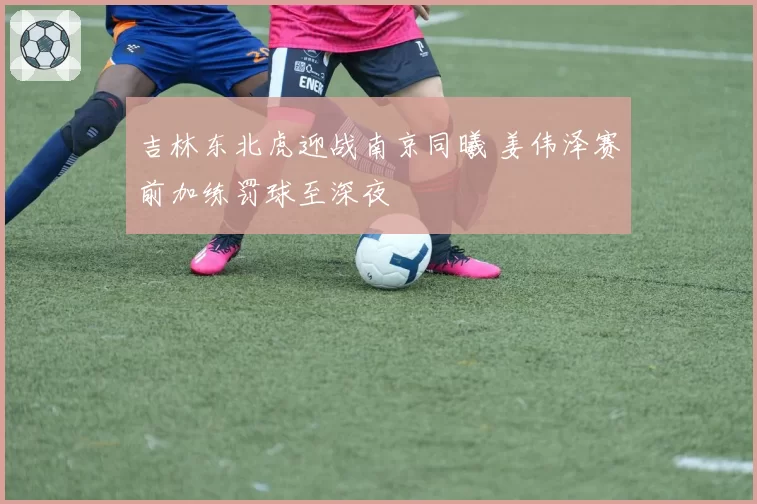 吉林东北虎迎战南京同曦 姜伟泽赛前加练罚球至深夜