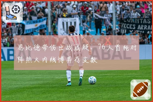 恩比德带伤出战成疑,76人首轮对阵热火内线博弈存变数