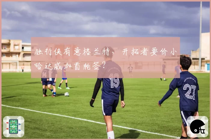 独行侠有意格兰特,开拓者要价小哈达威加首轮签?