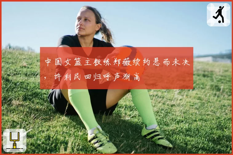 中国女篮主教练郑薇续约悬而未决,许利民回归呼声渐高