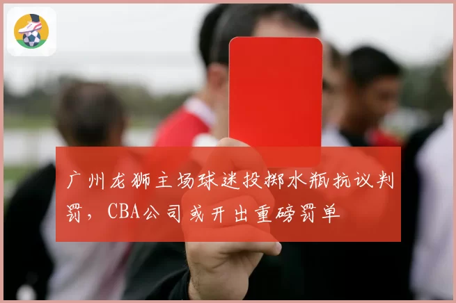 广州龙狮主场球迷投掷水瓶抗议判罚,CBA公司或开出重磅罚单