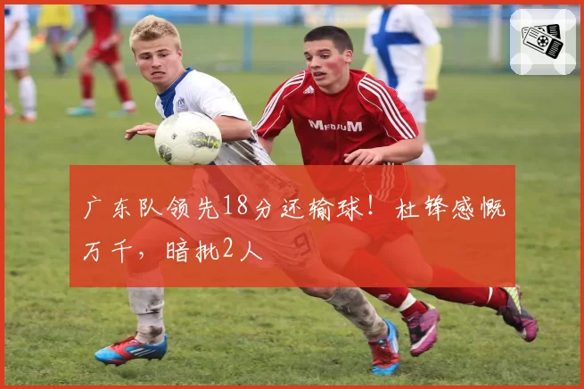 广东队领先18分还输球！杜锋感慨万千，暗批2人