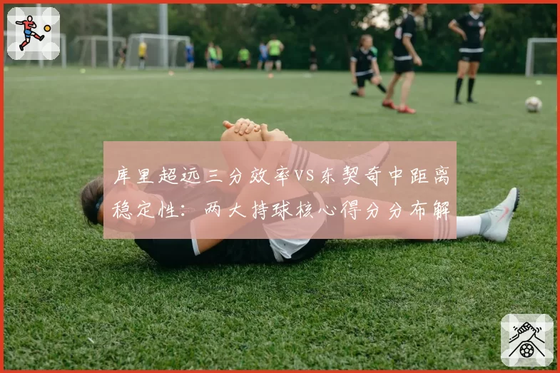 库里超远三分效率vs东契奇中距离稳定性:两大持球核心得分分布解析