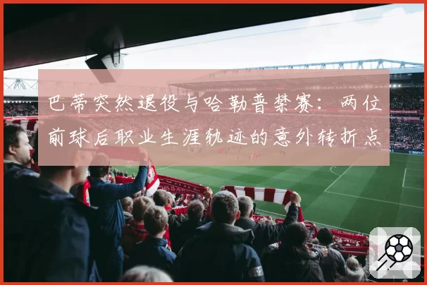 巴蒂突然退役与哈勒普禁赛：两位前球后职业生涯轨迹的意外转折点