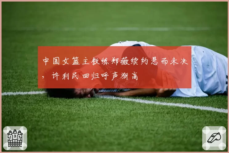 中国女篮主教练郑薇续约悬而未决,许利民回归呼声渐高