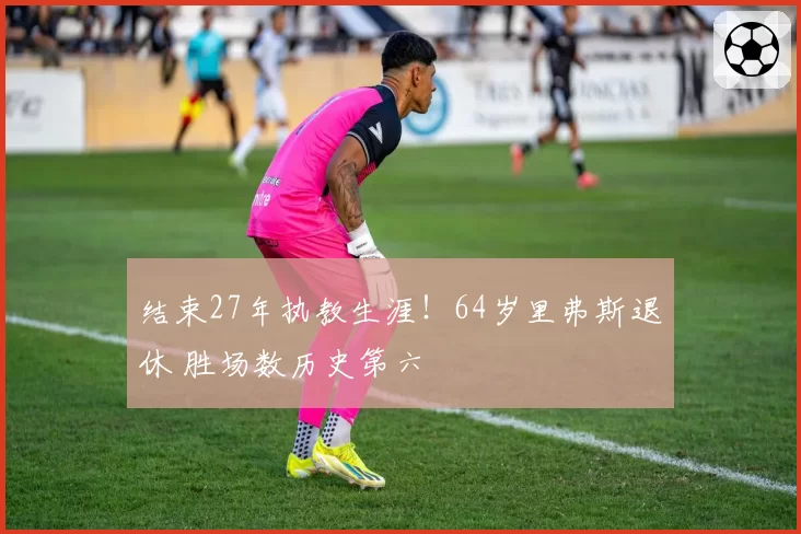 结束27年执教生涯！64岁里弗斯退休 胜场数历史第六