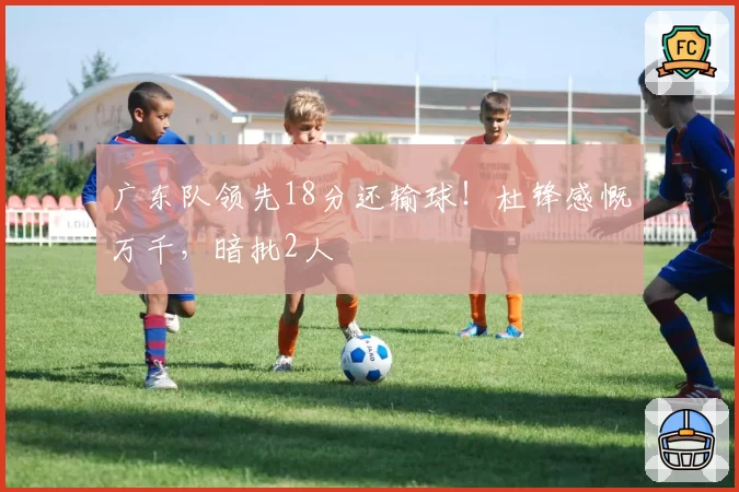 广东队领先18分还输球！杜锋感慨万千，暗批2人