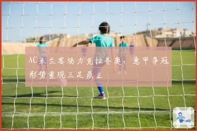 AC米兰客场力克拉齐奥,意甲争冠形势重现三足鼎立