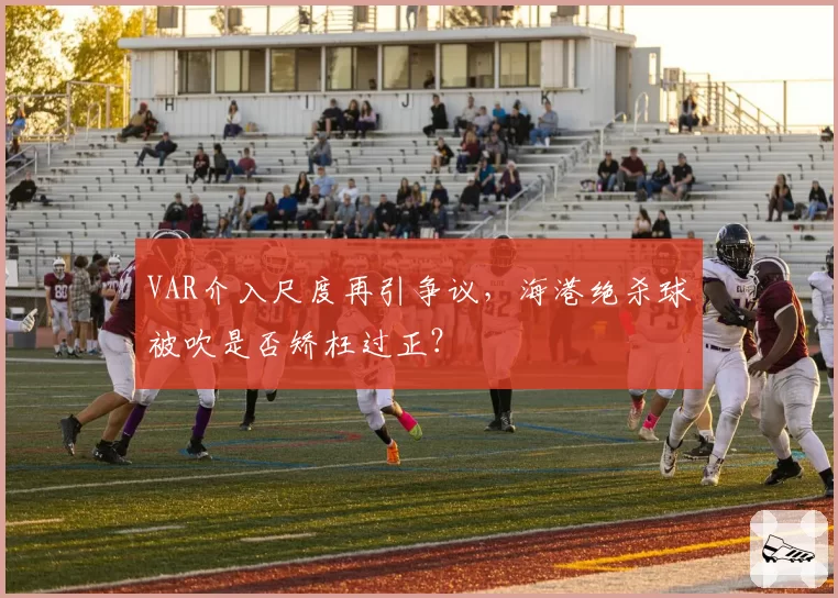 VAR介入尺度再引争议，海港绝杀球被吹是否矫枉过正？