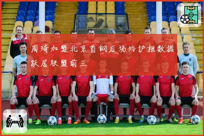 周琦加盟北京首钢后场均护框数据跃居联盟前三