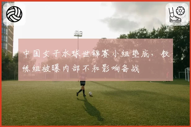 中国女子水球世锦赛小组垫底，教练组被曝内部不和影响备战